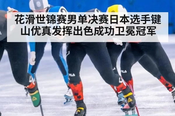 花滑世锦赛男单决赛日本选手键山优真发挥出色成功卫冕冠军