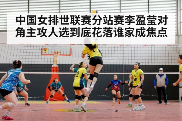 中国女排世联赛分站赛李盈莹对角主攻人选到底花落谁家成焦点