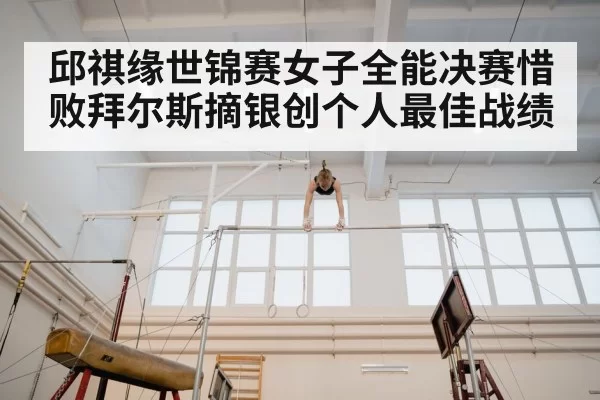 邱祺缘世锦赛女子全能决赛惜败拜尔斯摘银创个人最佳战绩