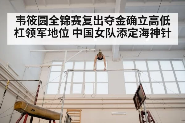 韦筱圆全锦赛复出夺金确立高低杠领军地位 中国女队添定海神针