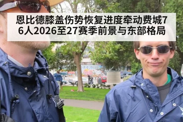 恩比德膝盖伤势恢复进度牵动费城76人2026至27赛季前景与东部格局